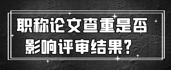 【职称评审常识】职称论文查重对评审结果有何影响？