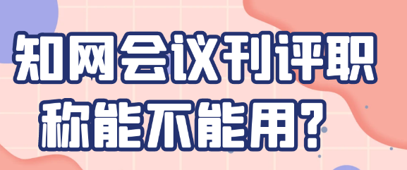 【期刊常识】知网会议刊能否用于评职称？